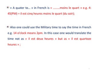 « A quater to… » in French is « ………moins le quart » e.g. 4:
45(PM) = il est cinq heures moins le quart (du soir);
Also one could use the Military time to say the time in French
e.g. 14 o’clock means 2pm. In this case one would translate the
time not as « il est deux heures » but as « il est quartoze
heures » ;
7
 