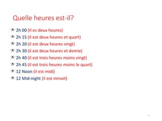 Quelle heures est-il?
2h 00 (Il es deux heures)
2h 15 (il est deux heures et quart)
2h 20 (il est deux heures vingt)
2h 30 (il est deux heures et demie)
2h 40 (il est trois heures moins vingt)
2h 45 (il est trois heures moins le quart)
12 Noon (il est midi)
12 Mid-night (il est minuit)
8
 