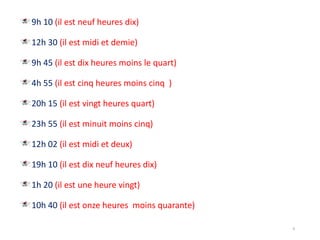9h 10 (il est neuf heures dix)
12h 30 (il est midi et demie)
9h 45 (il est dix heures moins le quart)
4h 55 (il est cinq heures moins cinq )
20h 15 (il est vingt heures quart)
23h 55 (il est minuit moins cinq)
12h 02 (il est midi et deux)
19h 10 (il est dix neuf heures dix)
1h 20 (il est une heure vingt)
10h 40 (il est onze heures moins quarante)
9
 