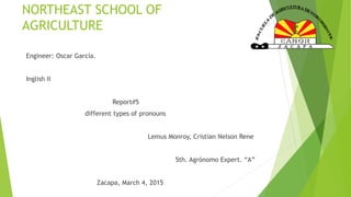 NORTHEAST SCHOOL OF
AGRICULTURE
Engineer: Oscar García.
Inglish II
Report#5
different types of pronouns
Lemus Monroy, Cristian Nelson Rene
5th. Agrónomo Expert. “A”
Zacapa, March 4, 2015
 