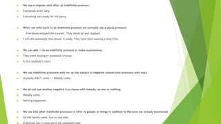  We use a singular verb after an indefinite pronoun:
 Everybody loves Sally.
 Everything was ready for the party.
 When we refer back to an indefinite pronoun we normally use a plural pronoun:
Everybody enjoyed the concert. They stood up and clapped.
 I will tell somebody that dinner is ready. They have been waiting a long time.
 We can add -'s to an indefinite pronoun to make a possessive.
 They were staying in somebody’s house.
 Is this anybody’s coat?
 We use indefinite pronouns with no- as the subject in negative clauses (not pronouns with any.)
 Anybody didn’t come >> Nobody came.
 We do not use another negative in a clause with nobody, no one or nothing:
 Nobody came.
 Nothing happened.
 We use else after indefinite pronouns to refer to people or things in addition to the ones we already mentioned.
 All the family came, but no one else.
 If Michael can’t come we’ll ask somebody else.
 