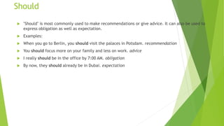 Should
 "Should" is most commonly used to make recommendations or give advice. It can also be used to
express obligation as well as expectation.
 Examples:
 When you go to Berlin, you should visit the palaces in Potsdam. recommendation
 You should focus more on your family and less on work. advice
 I really should be in the office by 7:00 AM. obligation
 By now, they should already be in Dubai. expectation
 