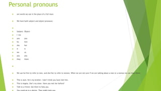 Personal pronouns
 are words we use in the place of a full noun.
 We have both subject and object pronouns:

 Subject Object
 I me
 you you
 he him
 she her
 it it
 we us
 you you
 they them

 We use he/him to refer to men, and she/her to refer to women. When we are not sure if we are talking about a man or a woman we use they/them.
 This is Jack. He’s my brother. I don’t think you have met him.
 This is Angela. She’s my sister. Have you met her before?
 Talk to a friend. Ask them to help you.
 