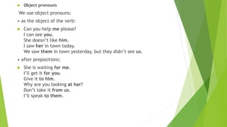  Object pronouns
We use object pronouns:
• as the object of the verb:
 Can you help me please?
I can see you.
She doesn’t like him.
I saw her in town today.
We saw them in town yesterday, but they didn’t see us.
• after prepositions:
 She is waiting for me.
I’ll get it for you.
Give it to him.
Why are you looking at her?
Don’t take it from us.
I’ll speak to them.
 
