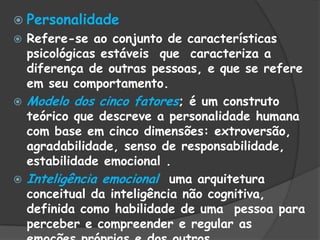  Personalidade
 Refere-se ao conjunto de características
psicológicas estáveis que caracteriza a
diferença de outras pessoas, e que se refere
em seu comportamento.
 Modelo dos cinco fatores; é um construto
teórico que descreve a personalidade humana
com base em cinco dimensões: extroversão,
agradabilidade, senso de responsabilidade,
estabilidade emocional .
 Inteligência emocional uma arquitetura
conceitual da inteligência não cognitiva,
definida como habilidade de uma pessoa para
perceber e compreender e regular as
 