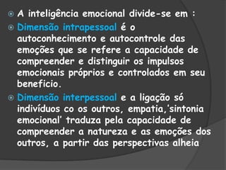  A inteligência emocional divide-se em :
 Dimensão intrapessoal é o
autoconhecimento e autocontrole das
emoções que se refere a capacidade de
compreender e distinguir os impulsos
emocionais próprios e controlados em seu
beneficio.
 Dimensão interpessoal e a ligação só
indivíduos co os outros, empatia,‟sintonia
emocional‟ traduza pela capacidade de
compreender a natureza e as emoções dos
outros, a partir das perspectivas alheia
 