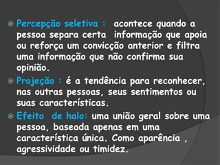  Percepção seletiva : acontece quando a
pessoa separa certa informação que apoia
ou reforça um convicção anterior e filtra
uma informação que não confirma sua
opinião.
 Projeção : é a tendência para reconhecer,
nas outras pessoas, seus sentimentos ou
suas características.
 Efeito de halo: uma união geral sobre uma
pessoa, baseada apenas em uma
característica única. Como aparência ,
agressividade ou timidez.
 