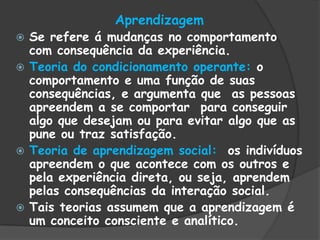 Aprendizagem
 Se refere á mudanças no comportamento
com consequência da experiência.
 Teoria do condicionamento operante: o
comportamento e uma função de suas
consequências, e argumenta que as pessoas
apreendem a se comportar para conseguir
algo que desejam ou para evitar algo que as
pune ou traz satisfação.
 Teoria de aprendizagem social: os indivíduos
apreendem o que acontece com os outros e
pela experiência direta, ou seja, aprendem
pelas consequências da interação social.
 Tais teorias assumem que a aprendizagem é
um conceito consciente e analítico.
 