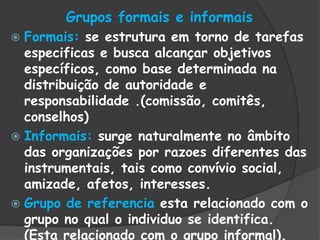 Grupos formais e informais
 Formais: se estrutura em torno de tarefas
especificas e busca alcançar objetivos
específicos, como base determinada na
distribuição de autoridade e
responsabilidade .(comissão, comitês,
conselhos)
 Informais: surge naturalmente no âmbito
das organizações por razoes diferentes das
instrumentais, tais como convívio social,
amizade, afetos, interesses.
 Grupo de referencia esta relacionado com o
grupo no qual o individuo se identifica.
(Esta relacionado com o grupo informal).
 