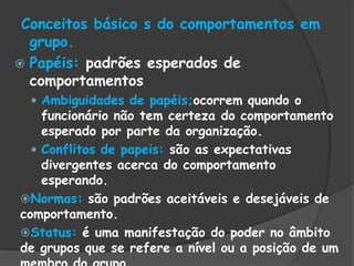Conceitos básico s do comportamentos em
grupo.
 Papéis: padrões esperados de
comportamentos
 Ambiguidades de papéis;ocorrem quando o
funcionário não tem certeza do comportamento
esperado por parte da organização.
 Conflitos de papeis: são as expectativas
divergentes acerca do comportamento
esperando.
Normas: são padrões aceitáveis e desejáveis de
comportamento.
Status: é uma manifestação do poder no âmbito
de grupos que se refere a nível ou a posição de um
 