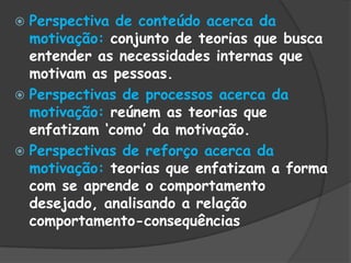  Perspectiva de conteúdo acerca da
motivação: conjunto de teorias que busca
entender as necessidades internas que
motivam as pessoas.
 Perspectivas de processos acerca da
motivação: reúnem as teorias que
enfatizam „como‟ da motivação.
 Perspectivas de reforço acerca da
motivação: teorias que enfatizam a forma
com se aprende o comportamento
desejado, analisando a relação
comportamento-consequências
 