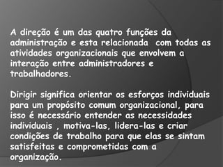 A direção é um das quatro funções da
administração e esta relacionada com todas as
atividades organizacionais que envolvem a
interação entre administradores e
trabalhadores.
Dirigir significa orientar os esforços individuais
para um propósito comum organizacional, para
isso é necessário entender as necessidades
individuais , motiva-las, lidera-las e criar
condições de trabalho para que elas se sintam
satisfeitas e comprometidas com a
organização.
 