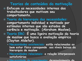 Teorias de conteúdos da motivação
 Enfocam as necessidades internas dos
trabalhadores que motivam seu
comportamento.
 Teoria da hierarquia das necessidades:
comportamento individual e motivado por
estímulos internos que são estados de
carência e motivação. (Abraham Maslow).
 Teoria ERC: É uma ligeira motivação da teoria
de maslow que busca a avaliação empírica
(Clayton Aldefer).
 Necessidades existenciais: estão relacionadas ao
bem estar físico coresponde aos níveis baixos da
hierarquia de maslow
 Necessidades relacionais: a relação interpessoais
satisfatórias
 