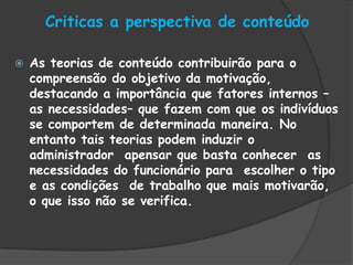 Criticas a perspectiva de conteúdo
 As teorias de conteúdo contribuirão para o
compreensão do objetivo da motivação,
destacando a importância que fatores internos –
as necessidades– que fazem com que os indivíduos
se comportem de determinada maneira. No
entanto tais teorias podem induzir o
administrador apensar que basta conhecer as
necessidades do funcionário para escolher o tipo
e as condições de trabalho que mais motivarão,
o que isso não se verifica.
 