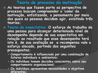 Teoria de processo da motivação
 As teorias que fazem parte as perspectiva de
processo buscam compreender o „como‟ da
motivação, enfatizando, o pensamento por meio
dos quais as pessoas decidem agir, existindo três
teorias;
 Teoria da expectativa: O esforço de trabalho de
uma pessoa para alcançar determinado nível de
desempenho depende de sua expectativa em
relação ao resultado que esse desempenho terá
isto é, de sua avaliação se a recompensa vale o
esforço alocado, partindo dos seguintes
pressupostos;
 Comportamento é influenciado por uma combinação de
fatores individuais e ambientais;
 Os indivíduos tomam decisões conscientes sobre seu
comportamento organizacional;
 Os indivíduos apresentam necessidades e objetivos
diferentes;
 