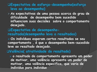 Expectativa de esforço-desempenho(esforço
leva ao desempenho)
 As expectativas de uma pessoa acerca do grau de
dificuldade de desempenho bem sucedido
influenciam suas decisões sobre o comportamento
desejado.
Expectativa de desempenho-
resultado(desempenho leva a resultados)
 Os indivíduos esperam certos resultados se seu
comportamento , é que o desempenho bem-sucedido
leve ao resultado desejado.
Valência( atratividade do resultado)
 o resultado do comportamento apresenta um poder
de motivar, uma valência apresenta um poder de
motivar, uma valência especifica, que varia de
individuo para individuo
 