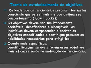 Teoria do estabelecimento de objetivos
 Defende que os funcionários precisam ter metas
consciente que os estimulem e que dirijam seu
comportamento ( Edwin Locke);
 Os objetivos devem ser simultaneamente
aceitáveis, desafiadores e alcançáveis, os
indivíduos devem compreender e aceitar os
objetivos especificados e sentir que possuem as
habilidades necessárias para atingi-los;
 Quanto mais específicos,
quantitativos,mensuráveis forem esses objetivos,
mais eficazes serão na motivação do funcionário.
 