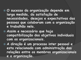  O sucesso da organização depende em
larga medida, da satisfação de
necessidades, desejos e expectativas das
pessoas que colaboram com a organização
e trabalhão nela.
 Assim e necessário que haja
compatibilização dos objetivos individuais
com os organizacionais.
 A direção é um processo inter pessoal e
esta relacionada com administração das
relações entre os membros organizacionais
e a organização.
 