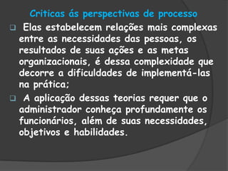 Criticas ás perspectivas de processo
 Elas estabelecem relações mais complexas
entre as necessidades das pessoas, os
resultados de suas ações e as metas
organizacionais, é dessa complexidade que
decorre a dificuldades de implementá-las
na prática;
 A aplicação dessas teorias requer que o
administrador conheça profundamente os
funcionários, além de suas necessidades,
objetivos e habilidades.
 