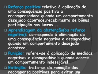  Reforço positivo:relativo á aplicação de
uma consequência positiva a
recompensadora quando um comportamento
desejado acontece,recebimento de bônus,
participação nos lucros...
 Aprendizagem da abstenção(ou reforço
negativo): corresponde á eliminação de
uma consequência negativa e desagradável
quando um comportamento desejado
acontece.
 Punição: refere-se á aplicação de medidas
negativas e desagradáveis quando ocorre
um comportamento indesejável.
 Extinção: trata-se da remoção das
recompensa positivas para evitar um
 