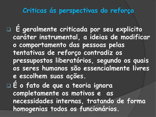 Criticas ás perspectivas do reforço
 É geralmente criticada por seu explicito
caráter instrumental, a ideias de modificar
o comportamento das pessoas pelas
tentativas de reforço contradiz os
pressupostos liberatórios, segundo os quais
os seres humanos são essencialmente livres
e escolhem suas ações.
 É o fato de que a teoria ignora
completamente os motivos e as
necessidades internas, tratando de forma
homogenias todos os funcionários.
 