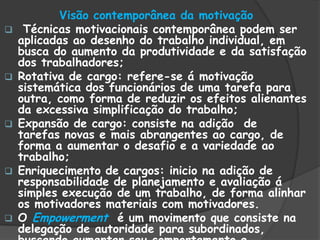 Visão contemporânea da motivação
 Técnicas motivacionais contemporânea podem ser
aplicadas ao desenho do trabalho individual, em
busca do aumento da produtividade e da satisfação
dos trabalhadores;
 Rotativa de cargo: refere-se á motivação
sistemática dos funcionários de uma tarefa para
outra, como forma de reduzir os efeitos alienantes
da excessiva simplificação do trabalho;
 Expansão de cargo: consiste na adição de
tarefas novas e mais abrangentes ao cargo, de
forma a aumentar o desafio e a variedade ao
trabalho;
 Enriquecimento de cargos: inicio na adição de
responsabilidade de planejamento e avaliação á
simples execução de um trabalho, de forma alinhar
os motivadores materiais com motivadores.
 O Empowerment é um movimento que consiste na
delegação de autoridade para subordinados,
 