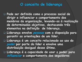 O conceito de liderança
 Pode ser definida como o processo social de
dirigir e influenciar o comportamento dos
membros da organização, levando-os á realização
de determinados objetivos, destacando três
elementos na definição de liderança.
 Liderança envolve pessoas com a disposição para
garantir as orientações de um líder.
 Liderança é um conceito relacionado ao uso do
poder por parte do líder e envolve uma
distribuição desigual desse último.
 Liderança é a capacidade de usar o poder para
influenciar o comportamento dos seguidores
 