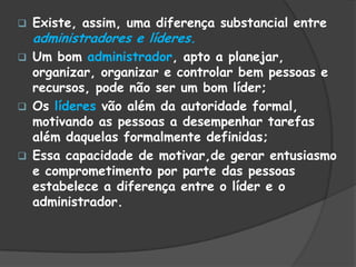  Existe, assim, uma diferença substancial entre
administradores e líderes.
 Um bom administrador, apto a planejar,
organizar, organizar e controlar bem pessoas e
recursos, pode não ser um bom líder;
 Os líderes vão além da autoridade formal,
motivando as pessoas a desempenhar tarefas
além daquelas formalmente definidas;
 Essa capacidade de motivar,de gerar entusiasmo
e comprometimento por parte das pessoas
estabelece a diferença entre o líder e o
administrador.
 