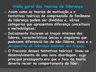 Visão geral das teorias de liderança
 Assim como as teorias de motivação,a s
tentativas teóricas de compreensão do fenômeno
da liderança podem ser divididas e, várias
categorias que apresentam diferença conceituais
e metodológicas;
 Inicialmente focaram os traços internos dos
líderes, características únicas e singulares que
pudessem diferenciá-los de não-líderes, essa e a
perspectiva de liderança baseada nos traços;
 O fracasso dessas tentativas teóricas levou ao
desenvolvimento de uma nova abordagem, cujo
principal pressuposto era que o foco da teoria
deveria recair no comportamento do líder;
 