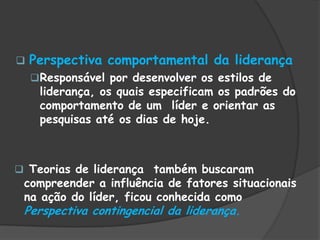  Perspectiva comportamental da liderança
Responsável por desenvolver os estilos de
liderança, os quais especificam os padrões do
comportamento de um líder e orientar as
pesquisas até os dias de hoje.
 Teorias de liderança também buscaram
compreender a influência de fatores situacionais
na ação do líder, ficou conhecida como
Perspectiva contingencial da liderança.
 
