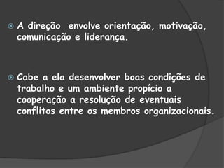  A direção envolve orientação, motivação,
comunicação e liderança.
 Cabe a ela desenvolver boas condições de
trabalho e um ambiente propício a
cooperação a resolução de eventuais
conflitos entre os membros organizacionais.
 