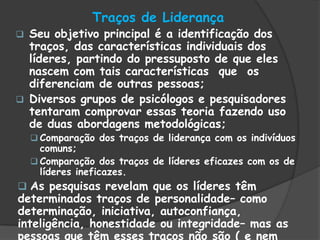 Traços de Liderança
 Seu objetivo principal é a identificação dos
traços, das características individuais dos
líderes, partindo do pressuposto de que eles
nascem com tais características que os
diferenciam de outras pessoas;
 Diversos grupos de psicólogos e pesquisadores
tentaram comprovar essas teoria fazendo uso
de duas abordagens metodológicas;
 Comparação dos traços de liderança com os indivíduos
comuns;
 Comparação dos traços de líderes eficazes com os de
líderes ineficazes.
 As pesquisas revelam que os líderes têm
determinados traços de personalidade– como
determinação, iniciativa, autoconfiança,
inteligência, honestidade ou integridade– mas as
pessoas que têm esses traços não são ( e nem
 