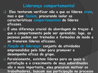Liderança comportamental
 Eles tentaram verificar não o que os líderes eram,
mas o que faziam, procurando isolar as
características comportamentais do líderes
eficazes.
 É uma diferença crucial da abordagem de traços– é
que o comportamento pode ser aprendido; logo, as
pessoas podem ser treinadas e formadas de modo a
se tronarem líderes eficazes.
 Função de liderança: conjunto de atividades
empreendidas pelo líder para promover o
desempenho eficaz do grupo.
 Paralelamente, existem líderes para os quais a
satisfação e o crescimento de seus subordinados
são o mais importante, eles procuram motivar os
trabalhadores, buscam sua participação no processo
 