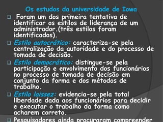 Os estudos da universidade de Iowa
 Foram um dos primeira tentativa de
identificar os estilos de liderança de um
administrador.(três estilos foram
identificados).
 Estilo autocrático: caracteriza-se pela
centralização da autoridade e do processo de
tomada de decisão.
 Estilo democrático: distingue-se pela
participação e envolvimento dos funcionários
no processo de tomada de decisão em
conjunto da forma e dos métodos de
trabalho.
 Estilo laissez: evidencia-se pela total
liberdade dada aos funcionários para decidir
e executar o trabalho da forma como
acharem correto.
 