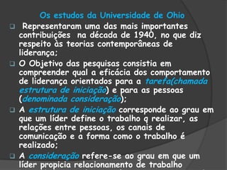Os estudos da Universidade de Ohio
 Representaram uma das mais importantes
contribuições na década de 1940, no que diz
respeito às teorias contemporâneas de
liderança;
 O Objetivo das pesquisas consistia em
compreender qual a eficácia dos comportamento
de liderança orientados para a tarefa(chamada
estrutura de iniciação) e para as pessoas
(denominada consideração);
 A estrutura de iniciação corresponde ao grau em
que um líder define o trabalho q realizar, as
relações entre pessoas, os canais de
comunicação e a forma como o trabalho é
realizado;
 A consideração refere-se ao grau em que um
líder propicia relacionamento de trabalho
 