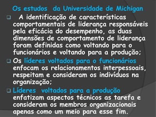 Os estudos da Universidade de Michigan
 A identificação de características
comportamentais de liderança responsáveis
pela eficácia do desempenho, as duas
dimensões de comportamento de liderança
foram definidas como voltando para o
funcionários e voltando para a produção;
 Os líderes voltados para o funcionários
enfocam os relacionamentos interpessoais,
respeitam e consideram os indivíduos na
organização;
 Líderes voltados para a produção
enfatizam aspectos técnicos as tarefa e
consideram os membros organizacionais
apenas como um meio para esse fim.
 