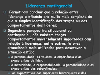Liderança contingencial
 Permitiram concluir que a relação entre
liderança e eficácia era muito mais complexa do
que a simples identificação dos traços ou dos
comportamentos dos líderes;
 Segundo a perspectiva situacional ou
contingencial, não existem traços
comportamentos universalmente importados com
relação á liderança, entre outros fatores
situacionais mais utilizados para descrever a
situação estão;
 A personalidade, os valores, a experiência e as
expectativas do líder;
 A maturidade, a responsabilidade, a personalidade e as
expectativas dos subordinados;
 as expectativas dos superiores hierárquicos e dos
 