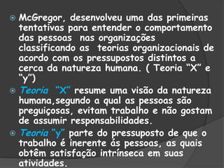  McGregor, desenvolveu uma das primeiras
tentativas para entender o comportamento
das pessoas nas organizações
classificando as teorias organizacionais de
acordo com os pressupostos distintos a
cerca da natureza humana. ( Teoria “X” e
“y”)
 Teoria “X” resume uma visão da natureza
humana,segundo a qual as pessoas são
preguiçosas, evitam trabalho e não gostam
de assumir responsabilidades.
 Teoria “y” parte do pressuposto de que o
trabalho é inerente ás pessoas, as quais
obtêm satisfação intrínseca em suas
atividades.
 