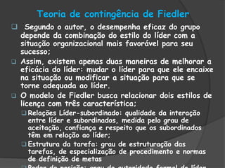 Teoria de contingência de Fiedler
 Segundo o autor, o desempenha eficaz do grupo
depende da combinação do estilo do líder com a
situação organizacional mais favorável para seu
sucesso;
 Assim, existem apenas duas maneiras de melhorar a
eficácia do líder: mudar o líder para que ele encaixe
na situação ou modificar a situação para que se
torne adequada ao líder.
 O modelo de Fiedler busca relacionar dois estilos de
licença com três característica;
 Relações Líder-subordinado: qualidade da interação
entre líder e subordinados, medida pelo grau de
aceitação, confiança e respeito que os subordinados
têm em relação ao líder;
 Estrutura da tarefa: grau de estruturação das
tarefas, de especialização de procedimento e normas
de definição de metas
 