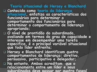Teoria situacional de Hersey e Blanchard
 Conhecida como teoria da liderança
situacional, enfatiza as características dos
funcionários para determinar o
comportamento dos funcionários para
determinar o comportamento de liderança
apropriando;
 O nível de prontidão do subordinado,
avaliando em termos do grau de capacidade e
interesse em desempenhar uma tarefa
especifica, é a principal variável situacional
que todo líder enfrenta;
 Hersey e Blanchard identificam quatro
comportamentos de liderança: diretivo,
persuasivo, participativo e delegador;
 No entanto, Ambos acreditam que o
relacionamento entre um líder e seus
subordinados deve passar por quatro fases(
 