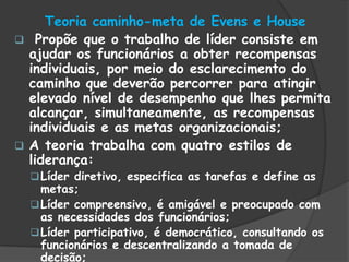 Teoria caminho-meta de Evens e House
 Propõe que o trabalho de líder consiste em
ajudar os funcionários a obter recompensas
individuais, por meio do esclarecimento do
caminho que deverão percorrer para atingir
elevado nível de desempenho que lhes permita
alcançar, simultaneamente, as recompensas
individuais e as metas organizacionais;
 A teoria trabalha com quatro estilos de
liderança:
Líder diretivo, especifica as tarefas e define as
metas;
Líder compreensivo, é amigável e preocupado com
as necessidades dos funcionários;
Líder participativo, é democrático, consultando os
funcionários e descentralizando a tomada de
decisão;
 