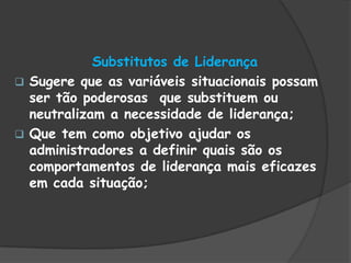 Substitutos de Liderança
 Sugere que as variáveis situacionais possam
ser tão poderosas que substituem ou
neutralizam a necessidade de liderança;
 Que tem como objetivo ajudar os
administradores a definir quais são os
comportamentos de liderança mais eficazes
em cada situação;
 