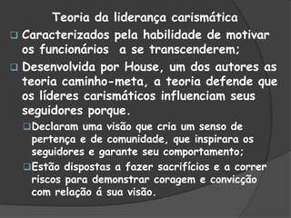 Teoria da liderança carismática
 Caracterizados pela habilidade de motivar
os funcionários a se transcenderem;
 Desenvolvida por House, um dos autores as
teoria caminho-meta, a teoria defende que
os líderes carismáticos influenciam seus
seguidores porque.
Declaram uma visão que cria um senso de
pertença e de comunidade, que inspirara os
seguidores e garante seu comportamento;
Estão dispostas a fazer sacrifícios e a correr
riscos para demonstrar coragem e convicção
com relação á sua visão.
 
