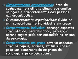  Comportamento organizacional: área de
conhecimento multidisciplinar, que analisa
as ações e comportamentos das pessoas
nas organizações.
 O comportamento organizacional divide-se
em: comportamento individual e em grupo:
 Comportamento individual abrange aspectos
como atitude, personalidade, percepção
aprendizagem pode ser entendido no prisma
da psicologia.
 Comportamento em grupo envolve aspectos
como os papeis, normas, status e coesão
pode ser compreendida no prima da
sociologia e psicologia social.
 