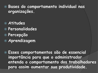  Bases do comportamento individual nas
organizações.
 Atitudes
 Personalidades
 Percepção
 Aprendizagem
 Esses comportamentos são de essencial
importância para que o administrador
entenda o comportamento dos trabalhadores
para assim aumentar sua produtividade.
 