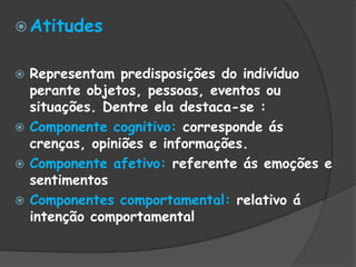  Atitudes
 Representam predisposições do indivíduo
perante objetos, pessoas, eventos ou
situações. Dentre ela destaca-se :
 Componente cognitivo: corresponde ás
crenças, opiniões e informações.
 Componente afetivo: referente ás emoções e
sentimentos
 Componentes comportamental: relativo á
intenção comportamental
 