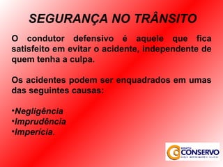 O condutor defensivo é aquele que fica satisfeito em evitar o acidente, independente de quem tenha a culpa. Os acidentes podem ser enquadrados em umas das seguintes causas: Negligência Imprudência Imperícia . SEGURANÇA NO TRÂNSITO 
