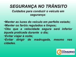 Cuidados para conduzir o veículo em segurança: Manter as luzes do veículo em perfeito estado; Manter os faróis regulados e limpos; Obs que a velocidade segura será inferior àquela praticada durante  o dia; Evitar viajar à noite; Evitar dirigir de madrugada, mesmo nas cidades. SEGURANÇA NO TRÂNSITO 
