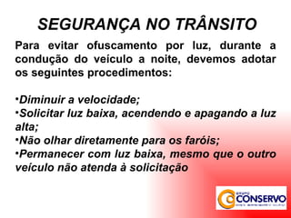 Para evitar ofuscamento por luz, durante a condução do veículo a noite, devemos adotar os seguintes procedimentos: Diminuir a velocidade; Solicitar luz baixa, acendendo e apagando a luz alta; Não olhar diretamente para os faróis; Permanecer com luz baixa, mesmo que o outro veículo não atenda à solicitação SEGURANÇA NO TRÂNSITO 