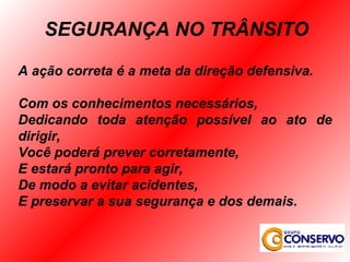 A ação correta é a meta da direção defensiva. Com os conhecimentos necessários, Dedicando toda atenção possível ao ato de dirigir, Você poderá prever corretamente,  E estará pronto para agir, De modo a evitar acidentes, E preservar a sua segurança e dos demais. SEGURANÇA NO TRÂNSITO 